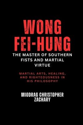 Wong Fei-hung: The Master of Southern Fists and Martial Virtue: Martial arts, healing, and righteousness in his philosophy by Zachary, Miodrag Christopher