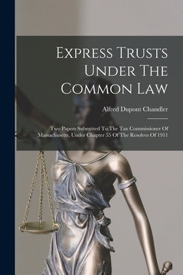 Express Trusts Under The Common Law: Two Papers Submitted To The Tax Commissioner Of Massachusetts, Under Chapter 55 Of The Resolves Of 1911 by Chandler, Alfred DuPont