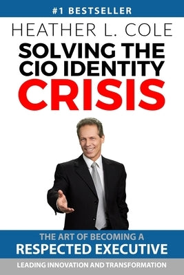 Solving the CIO Identity Crisis: The Art of Becoming A Respected Executive Leading Innovation and Transformation by Cole, Heather L.