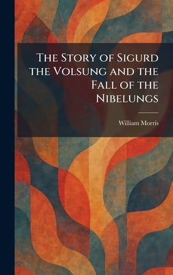 The Story of Sigurd the Volsung and the Fall of the Nibelungs by Morris, William