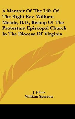 A Memoir Of The Life Of The Right Rev. William Meade, D.D., Bishop Of The Protestant Episcopal Church In The Diocese Of Virginia by Johns, J.