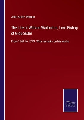 The Life of William Warburton, Lord Bishop of Gloucester: From 1760 to 1779. With remarks on his works by Watson, John Selby