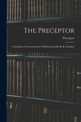 The Preceptor: Containing A General Course Of Education [ed. By R. Dodsley] by Preceptor