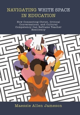 Navigating White Space in Education: How Connecting Christ, Critical Conversations, and Cultural Competency Can Reframe Teacher Resiliency by Jameson, Maessie Allen