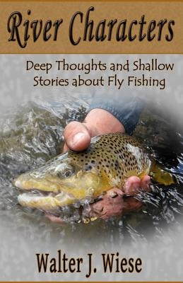 River Characters: Deep Thoughts and Shallow Stories about Fly Fishing by Wiese, Walter J.