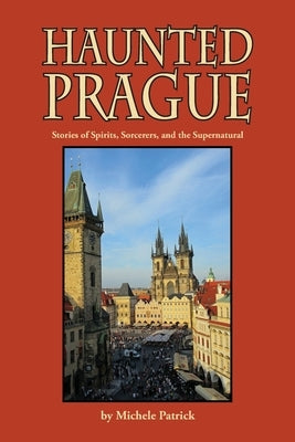 Haunted Prague: Stories of Spirits, Sorcerers, and the Supernatural by Patrick, Michele