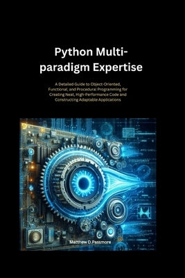 Python Multi-paradigm Expertise: A Detailed Guide to Object-Oriented, Functional, and Procedural Programming for Creating Neat, High-Performance Code by D. Passmore, Matthew