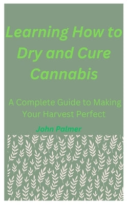Learning How to Dry and Cure Cannabis: A Complete Guide to Making Your Harvest Perfect by Palmer, John