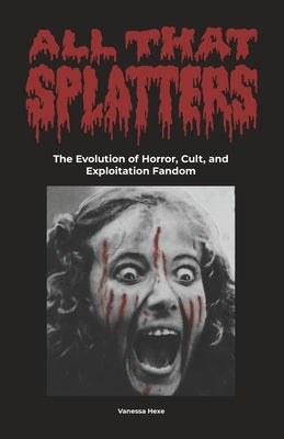 All That Splatters: The Evolution of Horror, Cult & Exploitation Fandom by Hexe, Vanessa