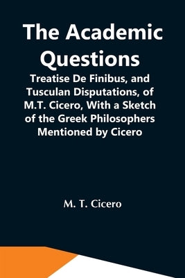 The Academic Questions; Treatise De Finibus, And Tusculan Disputations, Of M.T. Cicero, With A Sketch Of The Greek Philosophers Mentioned By Cicero by T. Cicero, M.