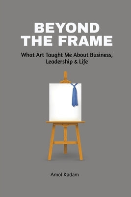 Beyond the Frame: What Art Taught Me About Business, Leadership, and Life: Beyond the Frame reveals how creativity-often seen as an artistic pursuit-i by Amol Kadam
