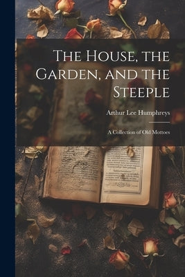 The House, the Garden, and the Steeple; a Collection of Old Mottoes by Humphreys, Arthur Lee