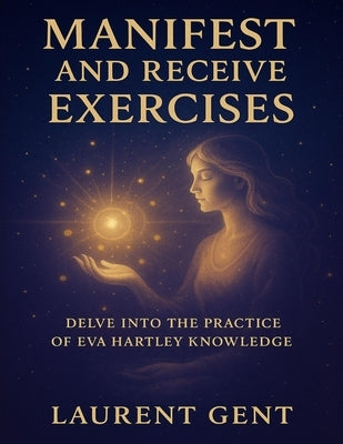 Manifest and Receive Exercises: Delve into the Practice of Eva Hartley Knowledge by Gent, Laurent