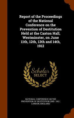 Report of the Proceedings of the National Conference on the Prevention of Destitution Held at the Caxton Hall, Westminster, on June 11th, 12th, 13th a by National Conference on the Prevention of