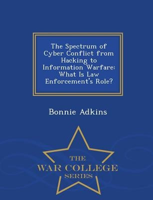 The Spectrum of Cyber Conflict from Hacking to Information Warfare: What Is Law Enforcement's Role? - War College Series by Adkins, Bonnie