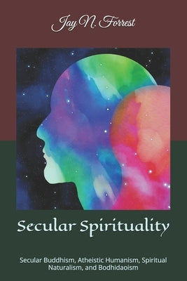 Secular Spirituality: Secular Buddhism, Atheistic Humanism, Spiritual Naturalism, and Bodhidaoism (Collected Works) by Forrest, Jay N.