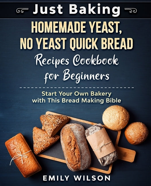 Just Baking: Homemade Yeast, No Yeast Quick Bread Recipes Cookbook for Beginners. Start Your Own Bakery with This Bread Making Bible by Wilson, Emily