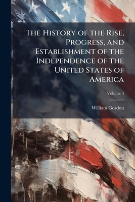 The History of the Rise, Progress, and Establishment of the Independence of the United States of America; Volume 3 by Gordon, William
