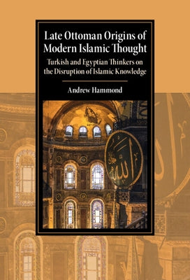 Late Ottoman Origins of Modern Islamic Thought: Turkish and Egyptian Thinkers on the Disruption of Islamic Knowledge by Hammond, Andrew