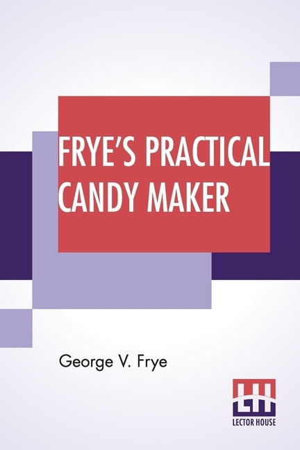 Frye's Practical Candy Maker: Comprising Practical Receipts For The Manufacture Of Fine "Hand-Made" Candies, Especially Adapted For Fine Retail Trad by Frye, George V.