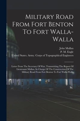 Military Road From Fort Benton To Fort Walla-walla: Letter From The Secretary Of War, Transmitting The Report Of Lieutenant Mullan, In Charge Of The C by Mullan, John