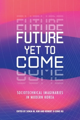 Future Yet to Come: Sociotechnical Imaginaries in Modern Korea by Kim, Sonja M.