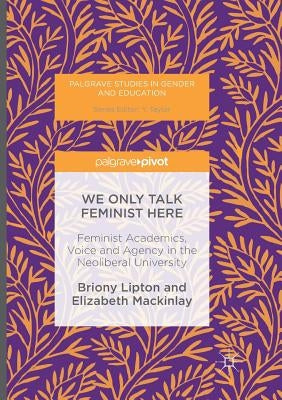 We Only Talk Feminist Here: Feminist Academics, Voice and Agency in the Neoliberal University by Lipton, Briony