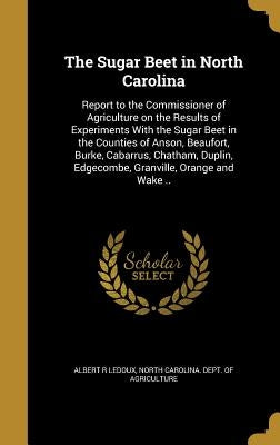 The Sugar Beet in North Carolina: Report to the Commissioner of Agriculture on the Results of Experiments With the Sugar Beet in the Counties of Anson by LeDoux, Albert R.