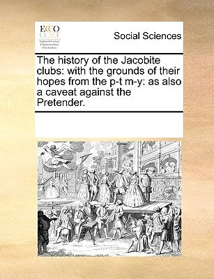 The History of the Jacobite Clubs: With the Grounds of Their Hopes from the P-T M-Y: As Also a Caveat Against the Pretender. by Multiple Contributors