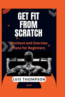 Get Fit from Scratch: Workout and Exercise Plans for Beginners by Thompson, Luis