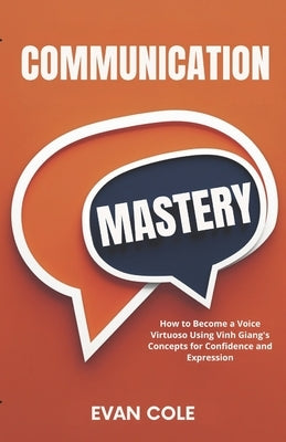 Communication Mastery: How to Become a Voice Virtuoso Using Vinh Giang's Concepts for Confidence and Expression by Cole, Evan