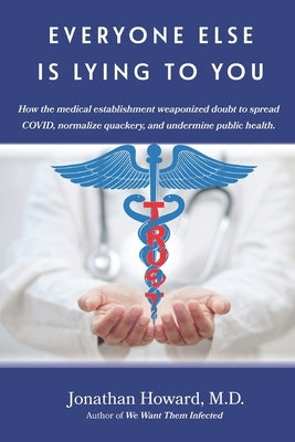 Everyone Else is Lying to You: How our medical establishment weaponized doubt to spread COVID, normalize quackery, and undermine public health by Howard, Jonathan