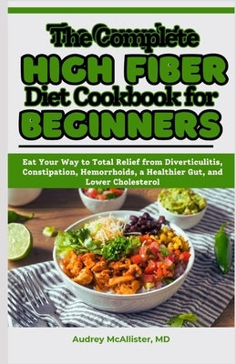 The Complete High Fiber Diet Cookbook for Beginners: Eat Your Way to Total Relief from Diverticulitis, Constipation, Hemorrhoids, a Healthier Gut, and by McAllister, Audrey