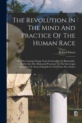 The Revolution In The Mind And Practice Of The Human Race: Or, The Coming Change From Irrationality To Rationality. [with] Also The Memorial Presented by Owen, Robert