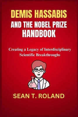 Demis Hassabis and the Nobel Prize Handbook: Creating a Legacy of Interdisciplinary Scientific Breakthroughs by Roland, Sean T.