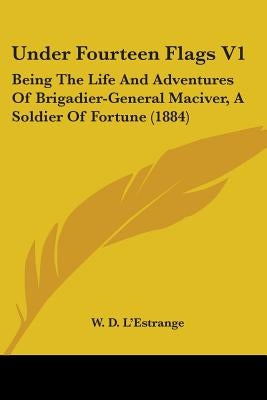Under Fourteen Flags V1: Being The Life And Adventures Of Brigadier-General Maciver, A Soldier Of Fortune (1884) by L'Estrange, W. D.