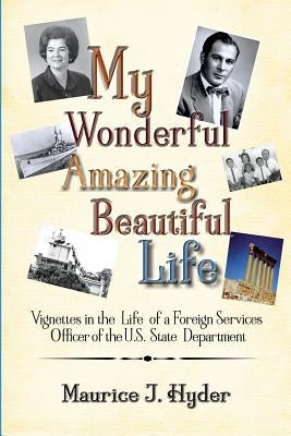 My Wonderful Amazing Beautiful Life: Vignettes in the Life of a Foreign Services Officer of the U.S. State Department by Hyder, Maurice J.