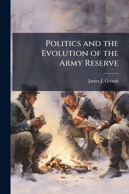Politics and the Evolution of the Army Reserve by Groark, James J.
