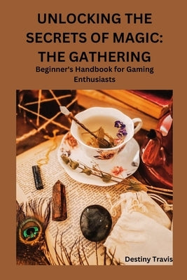 Unlocking the Secrets of Magic: THE GATHERING: Beginner's Handbook for Gaming Enthusiasts by Travis, Destiny