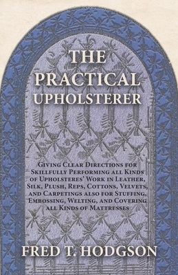 The Practical Upholsterer Giving Clear Directions for Skillfully Performing all Kinds of Upholsteres' Work: Leather, Silk, Plush, Reps, Cottons, Velve by Hodgson, Fred T.
