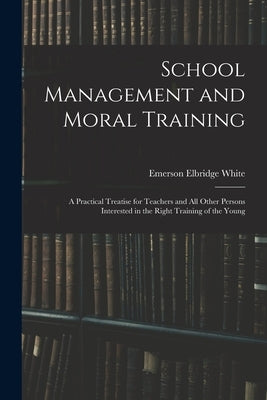 School Management and Moral Training: A Practical Treatise for Teachers and All Other Persons Interested in the Right Training of the Young by White, Emerson Elbridge