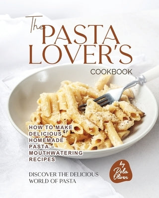 The Pasta Lover's Cookbook: How to Make Delicious Homemade Pasta - Mouthwatering Recipes by Oliver, Rola