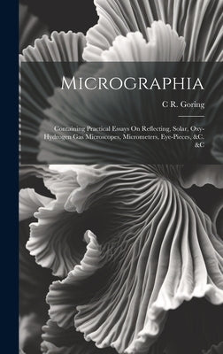 Micrographia: Containing Practical Essays On Reflecting, Solar, Oxy-Hydrogen Gas Microscopes, Micrometers, Eye-Pieces, &c. &c by Goring, C. R.