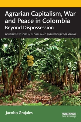 Agrarian Capitalism, War and Peace in Colombia: Beyond Dispossession by Grajales, Jacobo