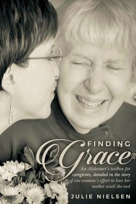 Finding Grace: An Alzheimer's toolbox for caregivers, detailed in the story of one woman's effort to love her mother until the end by Nielsen, Julie