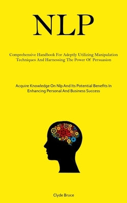 Nlp: Comprehensive Handbook For Adeptly Utilizing Manipulation Techniques And Harnessing The Power Of Persuasion (Acquire Knowledge On Nlp And Its Pot by Bruce, Clyde