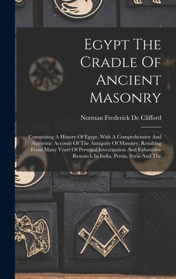 Egypt The Cradle Of Ancient Masonry: Comprising A History Of Egypt, With A Comprehensive And Authentic Account Of The Antiquity Of Masonry, Resulting by Norman Frederick de Clifford