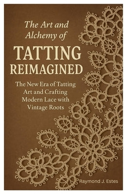 The Art and Alchemy of Tatting Reimagined: The New Era of Tatting Art and Crafting Modern Lace with Vintage Roots by Estes, Raymond J.