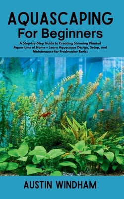 Aquascaping for Beginners: A Step-by-Step Guide to Creating Stunning Planted Aquariums at Home - Learn Aquascape Design, Setup, and Maintenance for Fr by Windham, Austin