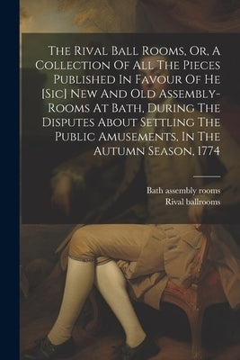 The Rival Ball Rooms, Or, A Collection Of All The Pieces Published In Favour Of He [sic] New And Old Assembly-rooms At Bath, During The Disputes About by Rooms, Bath Assembly